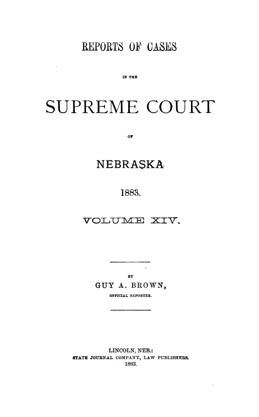 handle is hein.statereports/repcscnebrask0014 and id is 1 raw text is: 






       REPORTS OF CASES




              IS THE





SUPREME COURT



               OF


   NEBRASKA




       1883.




VOLITIVIE XIV.


      BY
GUY A. BROWN,
   OFFICIAL REPORTER.


       LINCOLN, NEB.:
STATE JOURNAL COMPANY, LAW PUBLISHERS.
          1883.


