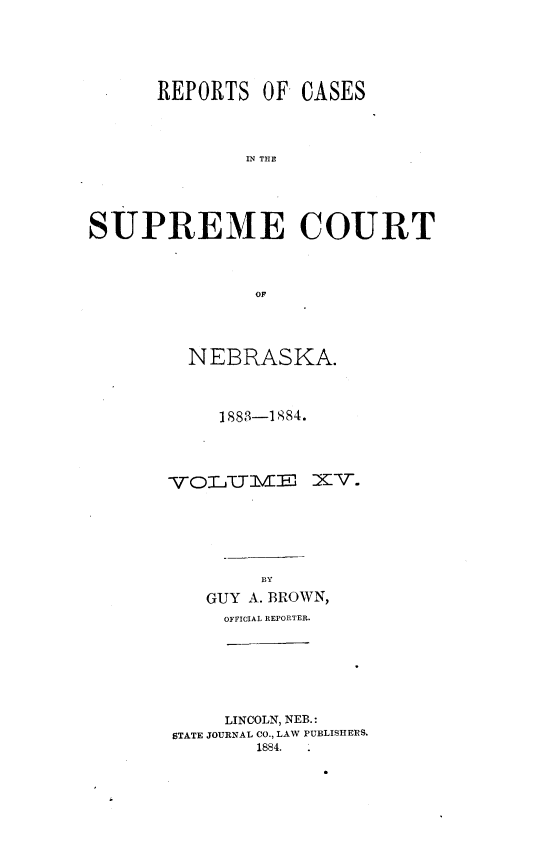 handle is hein.statereports/repcscnebrask0015 and id is 1 raw text is: 






      REPORTS OF CASES




              IN TCE





SUPREME COURT




               OF


NEBRASKA.



   1883-1884.












       BY

  GUY A. BROWN,
  OFFICIAL REPORTER.


     LINCOLN, NEB.:
STATE JOURNAL CO., LAW PUBLISHERS.
        1884. .


