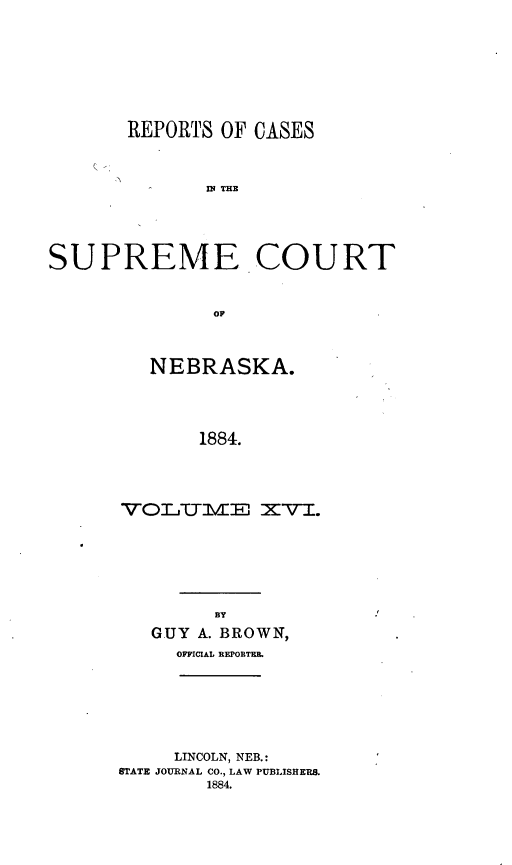 handle is hein.statereports/repcscnebrask0016 and id is 1 raw text is: 








       REPORTS OF CASES



              S P E THE





SUPREME -COURT



              OF


   NEBRASKA.




       1884.




VOLTTlVE XVI.


      BY
GUY A. BROWN,
  OFFICIAL REPORTEL


     LINCOLN, NEB.:
STATE JOURNAL CO., LAW PUBLISHERS.
        1884.



