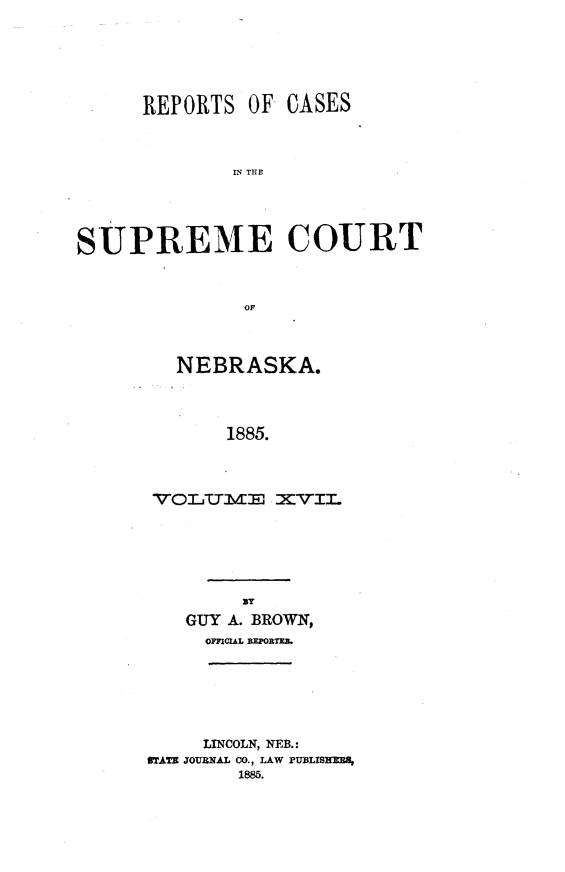 handle is hein.statereports/repcscnebrask0017 and id is 1 raw text is: 






      REPORTS OF CASES



             IN T CUE





SUPREME COURT



              OF


  NEBRASKA.




      1885.




VOL~CTME XVIL


     By
GUY A. BROWN,
  OFFICIAL BEPORTEB.


     LINCOLN, NEB.:
STATE JOURNAL CO., LAW PIUBLISHEBA,
        1885.


