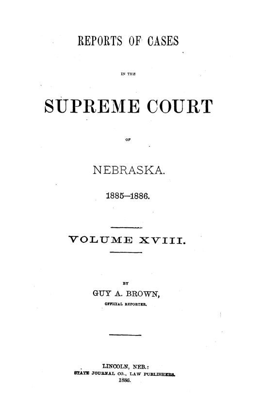 handle is hein.statereports/repcscnebrask0018 and id is 1 raw text is: 




      REPORTS OF CASES



             IN TCE




SUPREME COURT



              OF


    NEBRASKA.


      1885-1886.





VOLUME XVIII.






    GUY A. BROWN,
      OFFICIAL REPORTER.







      LINCOLN, NEB.:
 STATE JOURNAL CO., LAW PUBLISTREBS
         1886.


