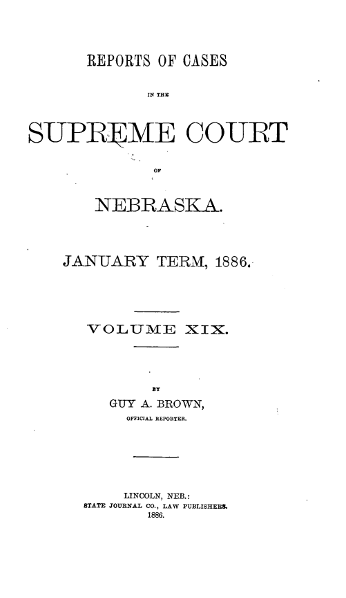 handle is hein.statereports/repcscnebrask0019 and id is 1 raw text is: 




       REPORTS OF CASES


              IN THE



S-UPR]TME COURT


               OF


    NEBRASKA.




JANUARY TERM, 1886.





   VOLUME XIX.






     GUY A. BROWN,
       OFFICIAL REPORTER.


     LINCOLN, NEB.:
STATE JOURNAL CO., LAW PUBLISHERS.
       1886.


