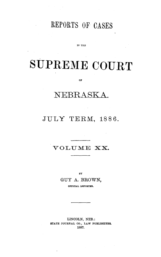 handle is hein.statereports/repcscnebrask0020 and id is 1 raw text is: 



      REPORTS OF CASES


            IN TCE



SUPREME COURT

             OF


NEBRASKA.


JULY


TERM


VOLUME


1886.




XX.


     BY
GUTY A. BROWN,
  OFFICIAl REPORTER.


    LINCOLN, NEB.:
STATE JOURNAL CO., LAW PUBLISHERS.
       1887.


