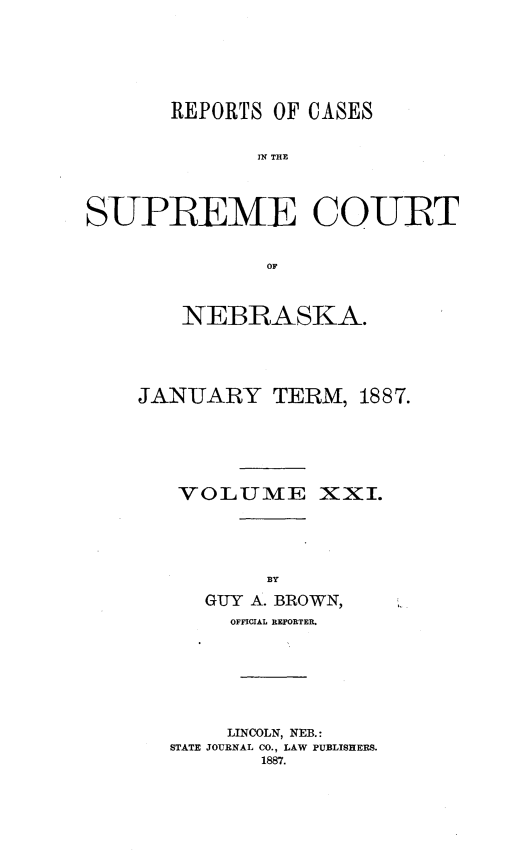 handle is hein.statereports/repcscnebrask0021 and id is 1 raw text is: 






       REPORTS OF CASES


              IN THE



S-UPREMIE CO-URT


               OF


    NEBRASKA.




JANUARY TERM, 1887.





   VOLUME XXI.






     GUY A. BROWN,
       OFFICIAL REPORTER.







       LINCOLN, NEB.:
   STATE JOURNAL CO., LAW PUBLISHERS.
          1887.


