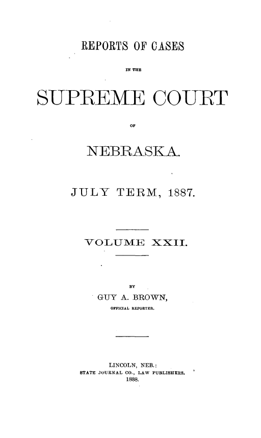 handle is hein.statereports/repcscnebrask0022 and id is 1 raw text is: 




       REPORTS OF CASES

             IN TCE



SUPREME COUR~T


              OF


NEBRASKA.


JULY


TERM,


VOLUME XXII.




        BY
   GUY A. BROWN,
     OFFICIAL REPTORTER.






     LINCOLN, NEB.:
STATE JOURNAL CO., LAW PUBLISHERS.
       1888.


1887.


