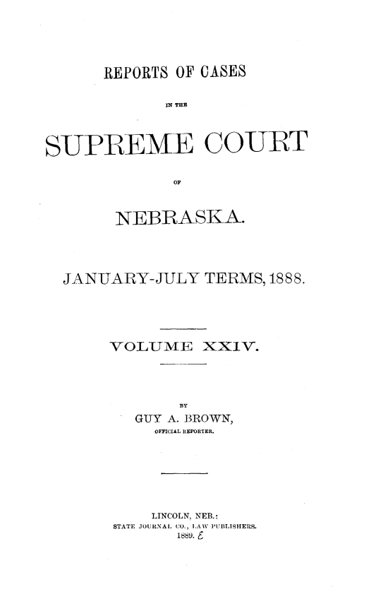handle is hein.statereports/repcscnebrask0024 and id is 1 raw text is: 




      REPORTS OF CASES





SUPREME COURT

              OF


        NEBRASKA.




  JANUARY-JULY TERMS, 1888.




       VOLUMIE XXIV.





          GUY A. BROWN,
            OFFICIAL REPORTER.






            LINCOLN, NEB.:
       STATE JOURNAL CO., LAW PUBLTISHERS.
               1889. 6


