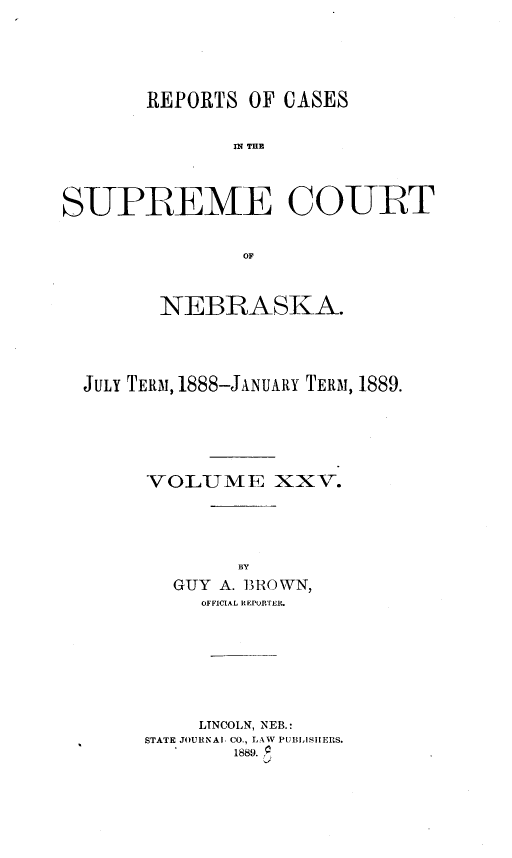 handle is hein.statereports/repcscnebrask0025 and id is 1 raw text is: 





       REPORTS OF CASES


               IN~ THE




SUPREME COURT


               OF



        NEBRASKA.




  JuLY TERM, 1888-JANUARY TERM, 1889.






       VOLUME XXV.






         GUY A. BROWN,
            OFFICIAL RLponrTER.








            LINCOLN, NEB.:
       STATE JOURNAl CO., LAW PUBLISHERS.
               1889. *


