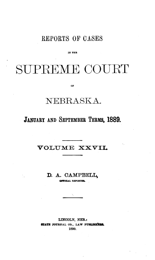 handle is hein.statereports/repcscnebrask0027 and id is 1 raw text is: 






       REPORTS OF CASES

              IN~ THE



SUPREME COURT

              OF


        NEBRASKA.



  JANUARY AND SEPTEMBER TERMS, 1889.




     VOLTME XXVII.




        D. A. CAMPBELL,
           OMaL BEZORTZB.







           LINCOLN, NEB.:
      RZATE JOURNAL CO., LAW PYUEMENM
              1890.


