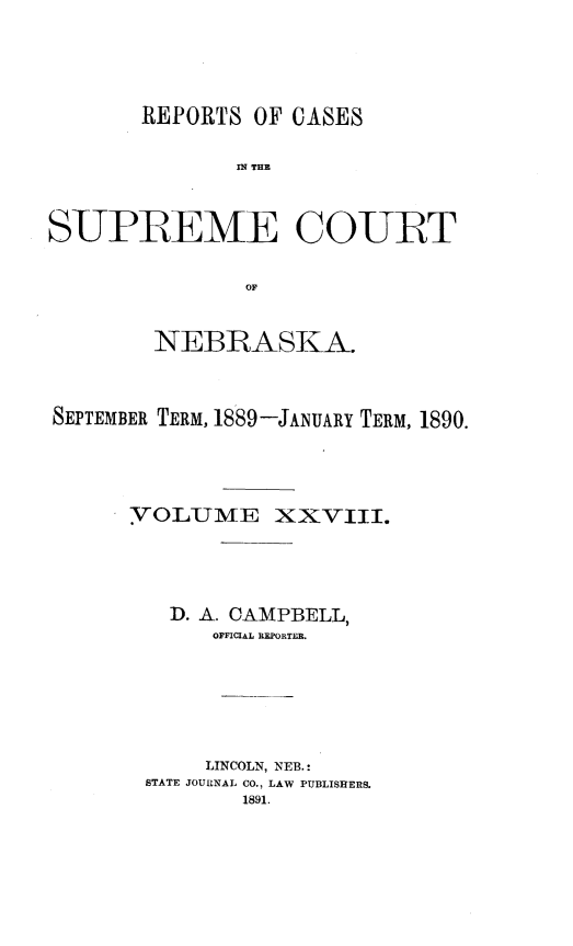 handle is hein.statereports/repcscnebrask0028 and id is 1 raw text is: 




       REPORTS OF CASES

              IN~ THE



SUPREME COURT

               OF


        NEBRASKA.



SEPTEMBER TERM, 1889-JANUARY TERM, 1890.




      VOLUME XXVIII.




         I). A. CAMPBELL,
             OFFICIAL REPORTER.






             LINCOLN, NEB. :
       STATE JOURNAL CO., LAW PUBLISHERS.
               1891.


