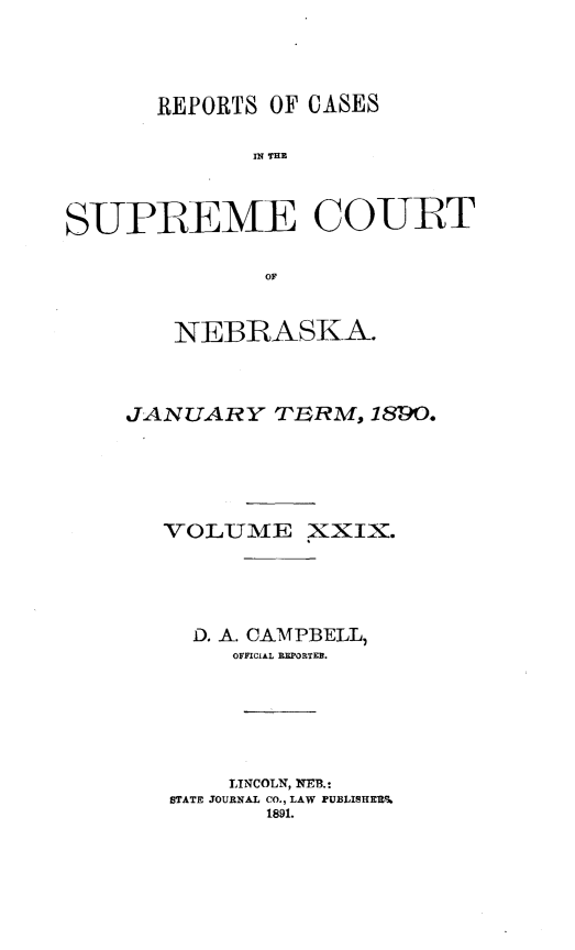 handle is hein.statereports/repcscnebrask0029 and id is 1 raw text is: 




       REPORTS OF CASES

              S P E THE



S-UPBEME CO-UBT

              OF


   NEBRASKA.



JANUARY TERM, 189O.






   VOLUME XXIX.





     D. A. CAMPBELL,
        OrFICAL REPORTER.






        LINCOLN, NE13.:
   STATE JOURNAL CO., LAW PUBLISHERS
          1891.


