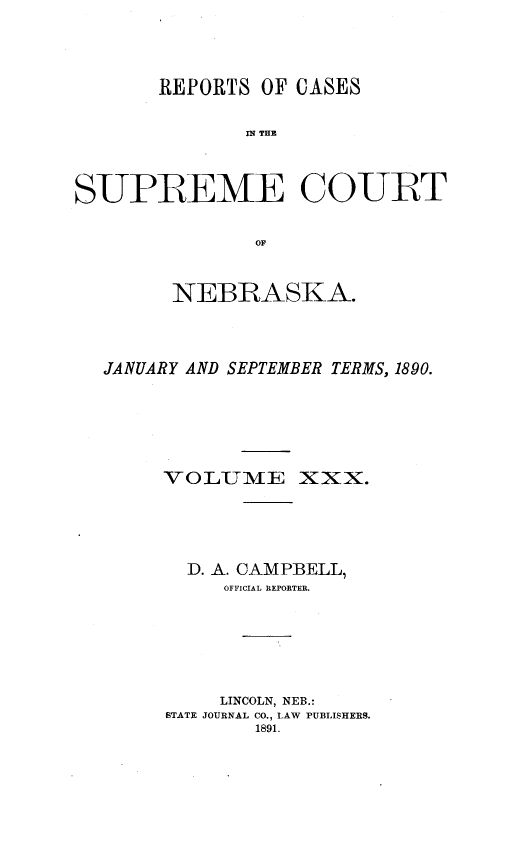 handle is hein.statereports/repcscnebrask0030 and id is 1 raw text is: 




       REPORTS OF CASES


              IN~ THE



SUPREME COURT


               OF



        NEBRASKA.




  JANUARY AND SEPTEMBER TERMS, 1890.






       VOLUME XXX.





         D. A. CAMPBELL,
            OFFICIAL REPORTER.







            LINCOLN, NEB.:
        STATE JOURNAL CO., LAW PUBLISHERS.
               1891.


