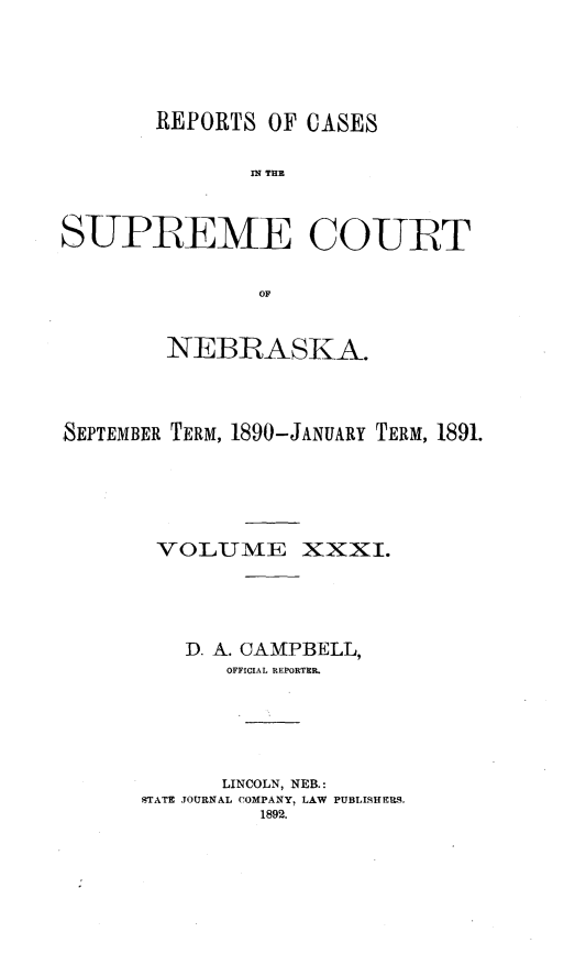 handle is hein.statereports/repcscnebrask0031 and id is 1 raw text is: 





       REPORTS OF CASES


               fls THE



SUPREME COURT


               OF



        NEBRASKA.




SEPTEMBER TERM, 1890-JANUARY TERM, 1891.






       VOLUME XXXI.





          D. A. CAMPBELL,
             OFFICIAL REPORTH&






             LINCOLN, NEB.:
      STATE JOURNAL COMPANY, LAW PUBLISHERS.
                1892.


