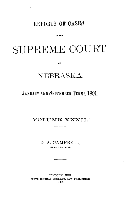 handle is hein.statereports/repcscnebrask0032 and id is 1 raw text is: 




       REPORTS OF CASES

               is~ THEM



SUPREME COURT

                OF


         NEBRASKA.



   JANUARY AND SEPTEMBER TERMS, 1891.





       VOLUM1E XXXII.





         D. A. CAMPBELL,
             OFFICIAL REPORTER.






             LINCOLN, NEB.
      STATE JOURNAL COMPANY, LAW PUBLISHERS.
               1892.


