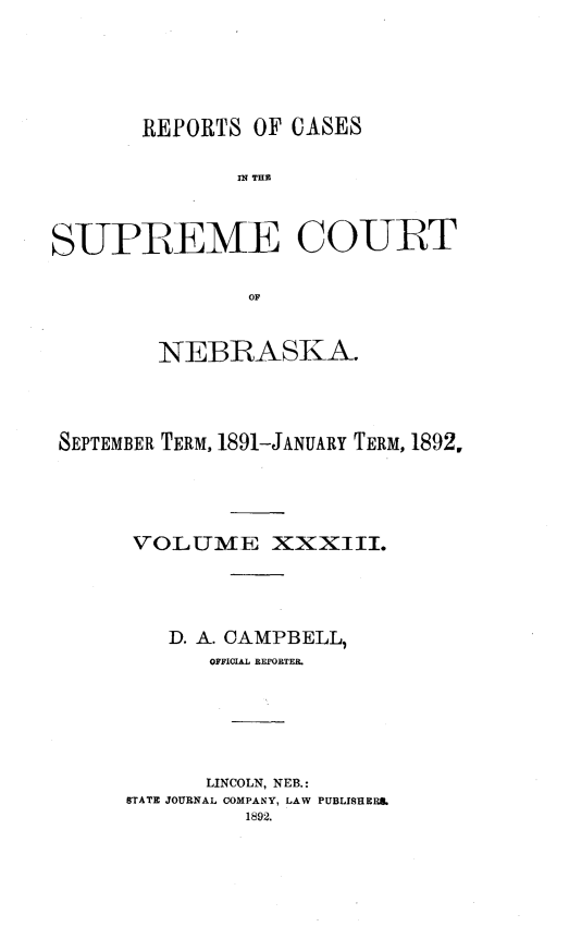 handle is hein.statereports/repcscnebrask0033 and id is 1 raw text is: 






       REPORTS OF CASES

               IN~ T113



SUPREME COURT

                OF


        NEBRASKA.




 SEPTEMBER TERM, 1891-JANUARY TERM, 1892,





      VOLUME XXXIII.




         D. A. CAMPBELL,
            OFFICIAL REPORTER.






            LINCOLN, NEB.:
      STATE JOURNAL COMPANY, LAW PUBLISHERS,
               1892.


