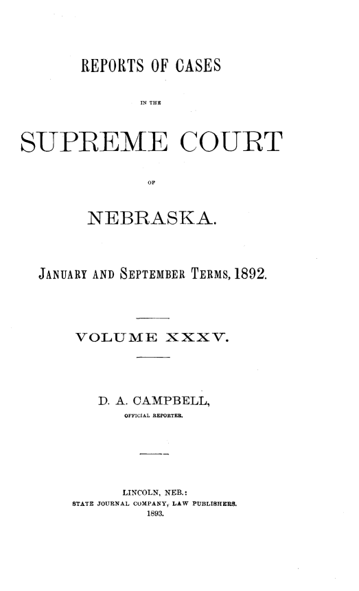 handle is hein.statereports/repcscnebrask0035 and id is 1 raw text is: 





       REPORTS OF CASES


               IN THE



SUPREME COURT


               OF



        NEBRASKA.




  JANUARY AND SEPTEMBER TERMS, 1892.





       VOLUME XXXV.





         D. A. CAMPBELL,
             OFFICIAL REPORTER.






             LINCOLN, NEB.:
      STATE JOURNAL COMPANY, LAW PUBLISHERS.
               1893.


