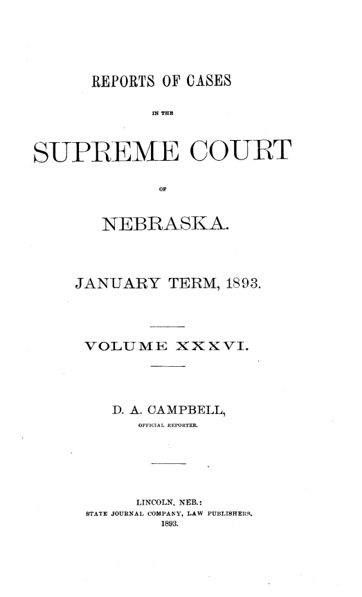 handle is hein.statereports/repcscnebrask0036 and id is 1 raw text is: 






       REPORTS OF CASES

              SPE THE



SUPREME COUIRT


               OF


   NEBRASKA.




JANUARY TERM, 1893.





VOLUME XXXVI.





    D. A. CAMPBELL,
       OFIFICIAL REPORTER.






       LINCOLN, NEB.:
 STATE JOURNAL COMPANY, LAW PUBLISHERS.
          1893.



