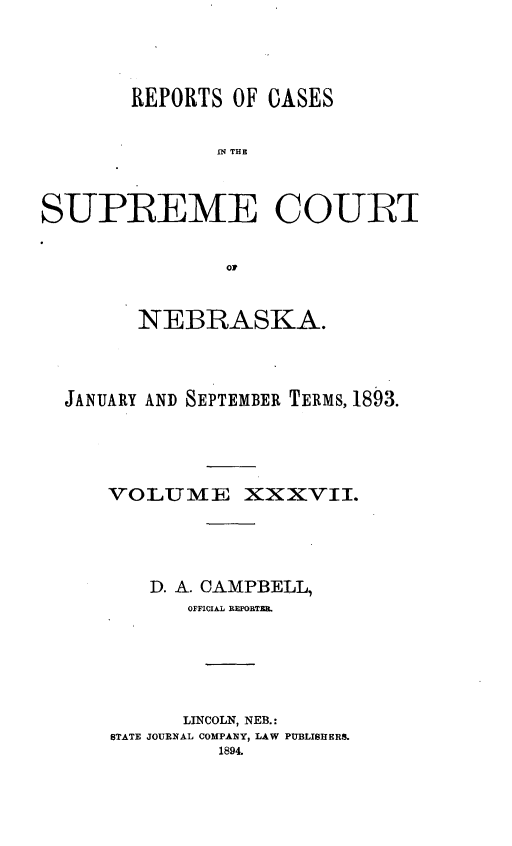 handle is hein.statereports/repcscnebrask0037 and id is 1 raw text is: 





       REPORTS OF CASES


               IN THE



SUPREME COURT


               or



        NEBRASKA.




  JANUARY AND SEPTEMBER TERMS, 1893.





      VOLUMIIE XXXVII.





         D. A. CAMPBELL,
            OFFICIAL RFGBTZE.






            LINCOLN, NEB.:
      STATE JOURNAL COMPANY, LAW PUBLISHERS.
               1894.



