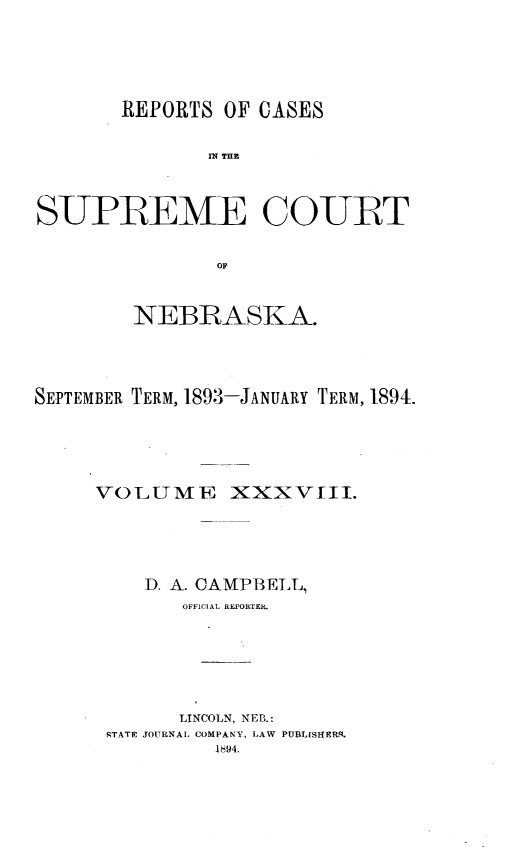 handle is hein.statereports/repcscnebrask0038 and id is 1 raw text is: 






       REPORTS OF CASES


               IN~ THE



SUPREME COURT


               OF



        NEBRASKA.




SEPTEMBER TERM, 1893-JANUARY TERM, 1894.





     VOLUME XXXVIII.





         D. A. CAMPBELL,
             O1FF1CLAL REd'ORfER.







             LINCOLN, NEB.:
      RTATE JOURNAL COMPANY, LAW PUBLISHERS.
               1894.


