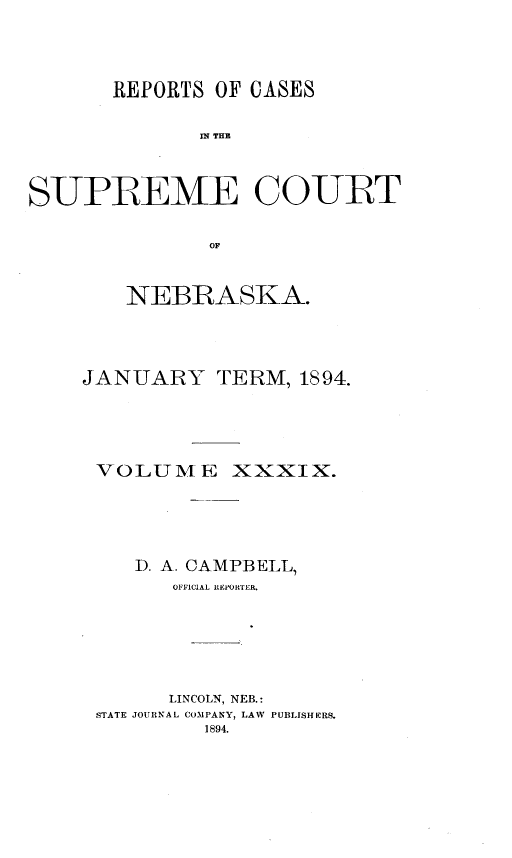 handle is hein.statereports/repcscnebrask0039 and id is 1 raw text is: 




       REPORTS OF CASES


              SPE THE



SUPREME COURT


               OF


    NEBRASKA.




JANUARY TERM, 1894.





VOLUME XXXIX.





    D. A. CAMPBELL,
       OFFPICIAL REPORTER.







       LINCOLN, NEB.:
 STATE JOURNAL COMPANY, LAW PUBLISHERS.
          1894.


