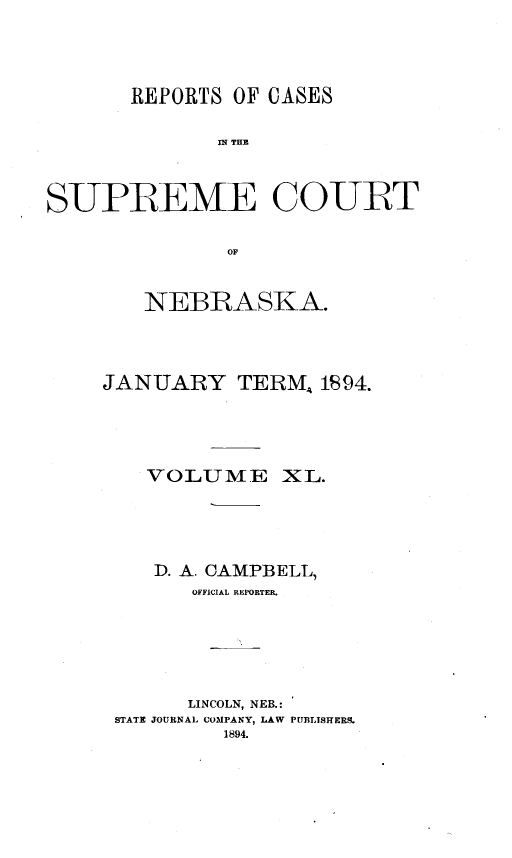 handle is hein.statereports/repcscnebrask0040 and id is 1 raw text is: 





       REPORTS OF CASES


              SPE THE



SUPREME COURT


               OF


   NEBRASKA.




JANUARY TERM, 1894.





    VOLUME XL.





    D. A. CAMPBELL,
       OFFICIAL REPORTER.






       LINCOLN, NEB.:
 STATE JOURNAL COMPANY, LAW PUBLISHERS.
          1894.


