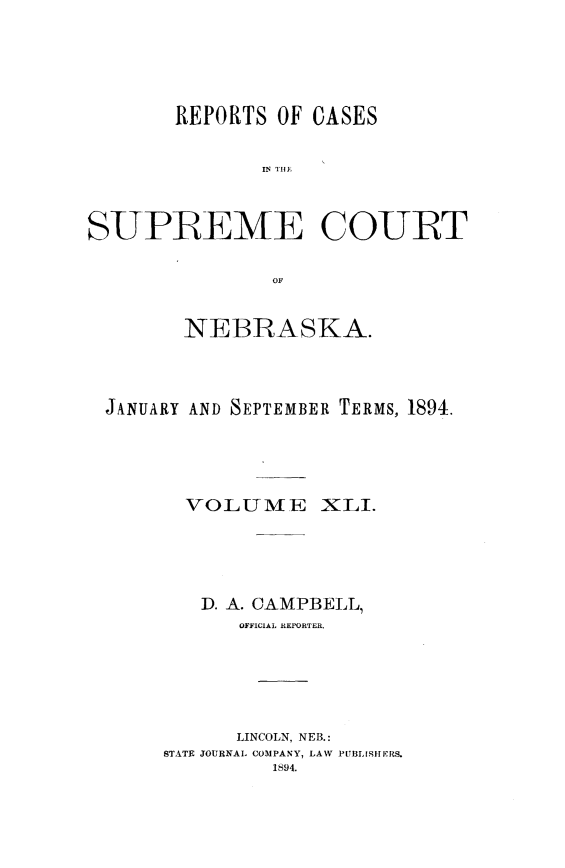 handle is hein.statereports/repcscnebrask0041 and id is 1 raw text is: 




       REPORTS OF CASES





SUPREME COURT

               OF


        NEBRASKA.



 JANUARY AND SEPTEMBER TERMS, 1894.




        VOLUME XLI.




        D. A. CAMPBELL,
            OFFICIAL REPORTER.





            LINCOLN, NEB.:
      STATE JOURNAL COMPANY, LAW PUBLISHERS.
               1894.


