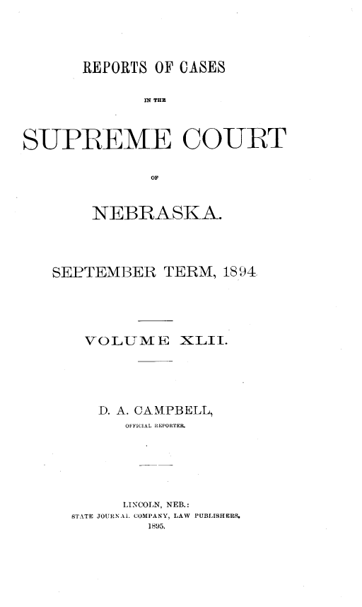 handle is hein.statereports/repcscnebrask0042 and id is 1 raw text is: 





       REPORTS OF CASES


              SPE THE



SUPREME COURT


               OF


     NEBRASKA.




SEPTEMBER TERM, 1894





    VOLTME XLII.






    D. A. CAMPBELL,
        OFFICIAL REPORTER.







        LINCOLN, NEB.:
  STAkTE JOURNAL COMPANY, LAW PUBLfSHERS.
           1895.


