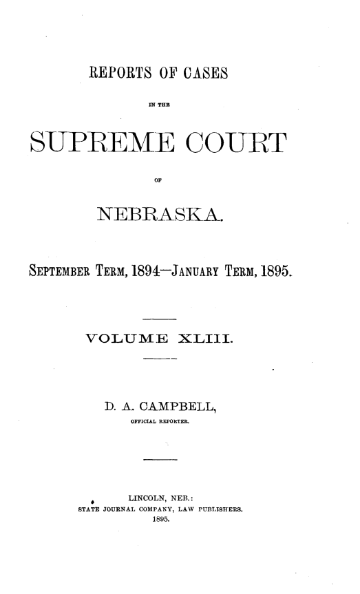 handle is hein.statereports/repcscnebrask0043 and id is 1 raw text is: 





        REPORTS OF CASES

               IN~ THE



SUPREME COURT


                OF


         NEBRASKA.




SEPTEMBER TERM, 1894-JANUARY TERM, 1895.





       VOLU1ME XLIII.





          D. A. CAMPBELL,
             OFFICIAL REPORITER.






             LINCOLN, NEB.:
      STATE JOURNAL COMPANY, LAW PUBLISHERS,
                1895.


