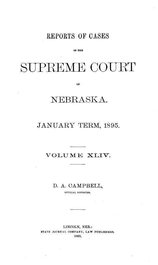 handle is hein.statereports/repcscnebrask0044 and id is 1 raw text is: 






       REPORTS OF CASES


              SPE THE



SUPREME COURT


               OF


    NEBRASKA.




JANUARY TERM, 1895.





  VOLUME XLIV.





    D. A. CAMPBELL,
       OFFICIAL REPORTER.






       LINCOLN, NEB.:
 STATE JOURNAL COMPANY, LAW PUBLISHERS.
          1895.


