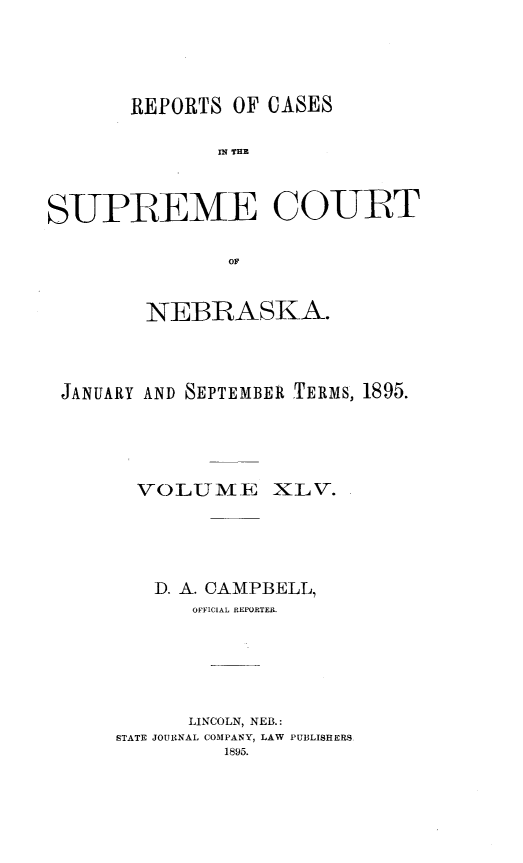 handle is hein.statereports/repcscnebrask0045 and id is 1 raw text is: 





       REPORTS OF CASES


              IN~ THE



SUPREME COURT


               OFl



        NEBRASKA.




 JANUARY AND SEPTEMBER TERMS, 1895.





        'VOLUME XLV.





        D. A. CAMPBELL,
            OFFICIAL REPORTER.







            LINCOLN, NEB.:
      STATE JOURNAL COMPANY, LAW PUBLISHERS
               1895.


