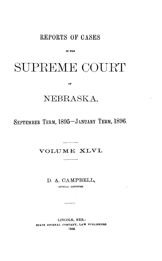 handle is hein.statereports/repcscnebrask0046 and id is 1 raw text is: 






        REPORTS OF CASES

               IN~ THE



SUPREME COURT


                OF



         NEBRASKA.




SEPTEMBER TERM, 1895-JANUARY TERM, 1896.





       VOLUME XLVI.





          D. A. CAMPBELL,
             OFFICIAL REPORTER.






             LINCOLN, NEB.:
      STATE JOURNAL COMPANY, LAW PUBLISHERS.
                1896.


