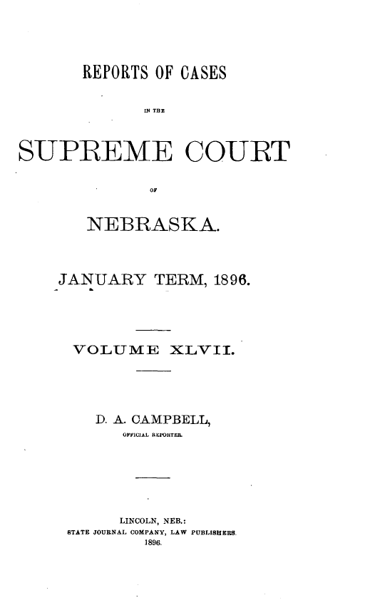 handle is hein.statereports/repcscnebrask0047 and id is 1 raw text is: 





       REPORTS OF CASES


             SPE TCUE



S-UPBEME CO-UBT


              OF


   NEBRASKA.




JANUARY TERM, 1896.





  VOLUME XLVII.





    D. A. CAMPBELL,
       OFF'ICIAL RE~PORTER.







       LINCOLN, NEB.:
 BTATE JOURNAL COMPANY, LAW PUBLISHERS.
         1896.


