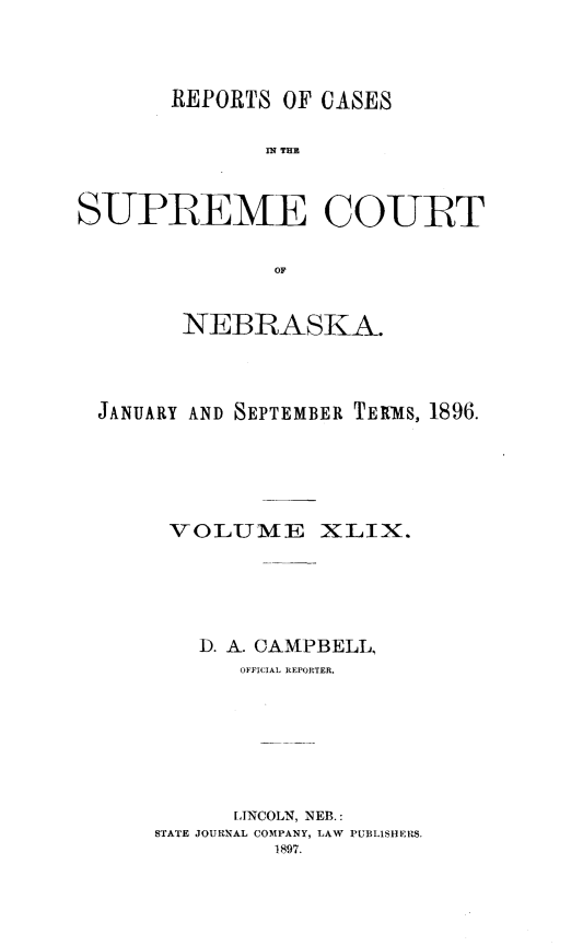 handle is hein.statereports/repcscnebrask0049 and id is 1 raw text is: 




       REPORTS OF CASES

              IN~ THE



SUPREME COURT


               OF


        NEBRASKA.




  JANUARY AND SEPTEMBER TERMS, 1896.






       VOLUME XLIX.






         D. A. CAMPBELL,
            OFFICIAL REPORTER.








            LINCOLN, NEB.:
      STATE JOURNAL COMPANY, LAW PUBLISHERS.
               1897.


