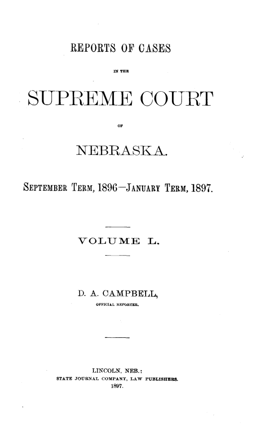 handle is hein.statereports/repcscnebrask0050 and id is 1 raw text is: 



        REPORTS OF CASES

                IN~ THE


 SUPREME COURT

                OF


         NEBRASKA.



SEPTEMBER TERM, 1896-JANUARY TERM, 1897.


VOLUME


L.


    D. A. CAMPBELL,
       OFFICIAL REPORTER.






       LINCOLN, NEB.:
STATE JOURNAL COMPANY, LAW PUBLISHERS.
          1897.


