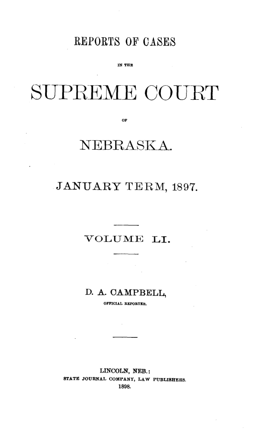 handle is hein.statereports/repcscnebrask0051 and id is 1 raw text is: 



       REPORTS OF CASES

              S P E THE


S-UPBEME CO-UET

               OF


    NEBRASKA.



JANUARY TERM, 1897.


VOLUME


LI.


    D. A. CAMPBELL,
      OFFICIAL REPORTER.






      LINCOLN, NEB.:
STATE JOURNAL COMPANY, LAW PUBLISHERS.
         1898.


