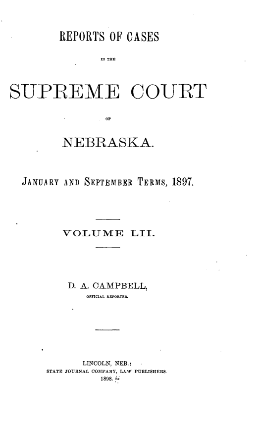 handle is hein.statereports/repcscnebrask0052 and id is 1 raw text is: 


        REPORTS OF CASES

               IN~ THE



SUPREME COURT




         NEBRASKA.



  JANUARY AND SEPTEMBER TERMS, 1897.





         VOLUTME LII.





         D. A. CAMPBELL,
             OFFICIAL REPORTER.






             LINCOLN, NEB.
      STATE JOURNAL COMPANY, LAW PUBLISHERS.
               1898..4


