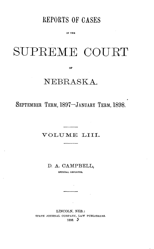 handle is hein.statereports/repcscnebrask0053 and id is 1 raw text is: 


         REPORTS OF CASES

               IN T CE



SUPREME COUIRT


        NEBRASKA.



SEPTEMBER TERM, 1897-JANUARY TERM, 1898.





        VOLUME LIII.





        D. A. CAMPBELL,
            OFFICIAL REPORTER.






            LINCOLN, NEB.:
      STATE JOURNAL COMPANY, LAW PUBLISHERS.
               1898. -'


