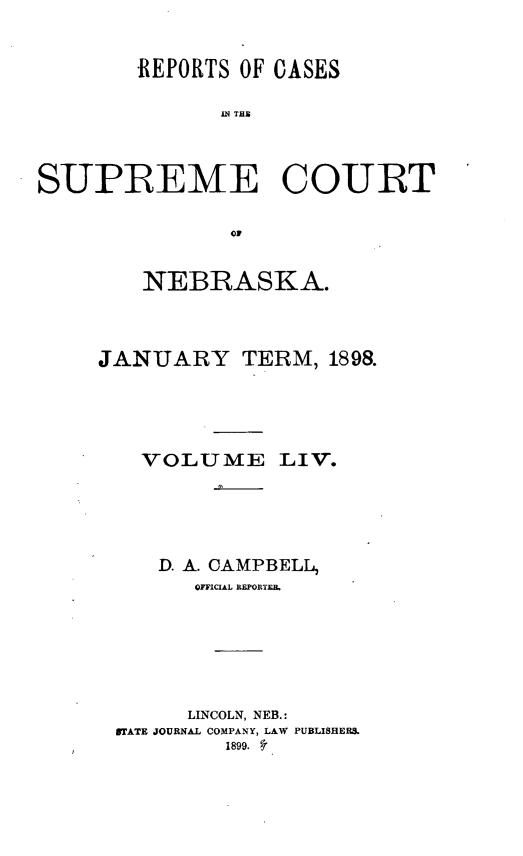 handle is hein.statereports/repcscnebrask0054 and id is 1 raw text is: 


        REPORTS OF CASES

              IN THE




SUPREME COURT


               OF


    NEBRASKA.




JANUARY TERM, 189&





   VOLUME LIV.





     D. A. CAMPBELL,
        OFFICIAL REPOETEB.







        LINCOLN, NEB.:
 STATE JOURNAL COMPANY, LAW PUBLISHERS.
          1899. 5'


