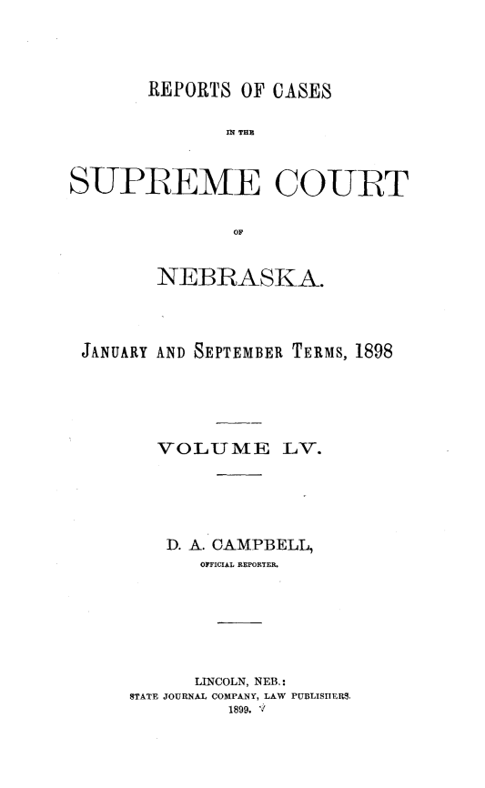 handle is hein.statereports/repcscnebrask0055 and id is 1 raw text is: 




       REPORTS OF CASES

               Ml THam



SUPREME COURT


               OF


        NEBRASKA.




 JANUARY AND SEPTEMBER TERMS, 1898






        VOLUME LV.






        D. A. CAMPBELL,
            OFFICIAL REPORTER.







            LINCOLN, NEB.:
      STATE JOURNAL COMPANY, LAW PUBLISHERS.
               1899. V


