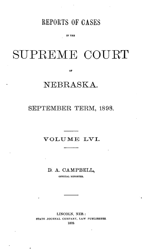 handle is hein.statereports/repcscnebrask0056 and id is 1 raw text is: 



        REPORTS OF CASES

              n TCU




SUPREME COURT


               oil


    NEBRASKA.




SEPTEMIBER TERM, 1898.






    VOLUME LVi.






    D. A. CAMPBELL,
        OFFICIAL RIEPORTER.







        LINCOLN, NEB.:
  STATE JOURNAL COMPANY, LAW PUBLISHERS.
          1899.


