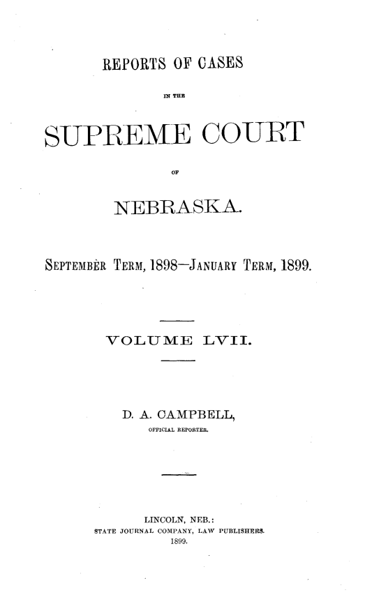 handle is hein.statereports/repcscnebrask0057 and id is 1 raw text is: 



       REPORTS OF CASES





SUPREME COURT

               OF


        NEBRASKA.



SEPTEMBER TERM, 1898-JANUARY TERM, 1899.





       VOLUME LVII.





         D. A. CAMPBELL,
             OFFICIAL REPORTER.






             LINCOLN, NEB.:
      STATE JOURNAL COMPANY, LAW PUBLISHERS.
               1899.


