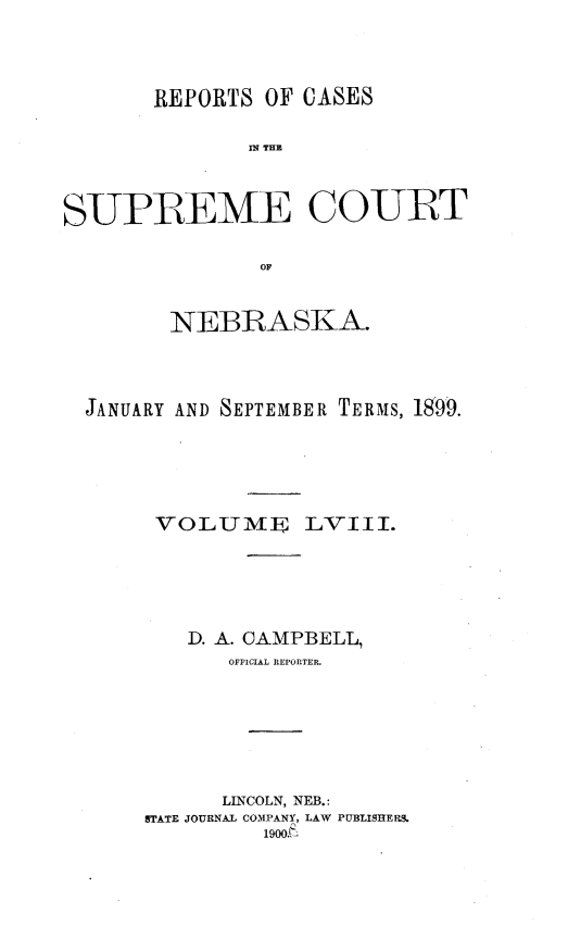 handle is hein.statereports/repcscnebrask0058 and id is 1 raw text is: 




       REPORTS OF CASES

              IN~ THE



SUPREME COURT

               OF



        NEBRASKA.




  JANUARY AND SEPTEMBER TERMS, 1899.






       VOLUME LVIII.






          D. A. CAMPBELL,
             OFFICIAL REPORTER.







             LINCOLN, NEB.:
      STATE JOURNAL COMPANY, LAW PUBLISHERS.
                1900A-


