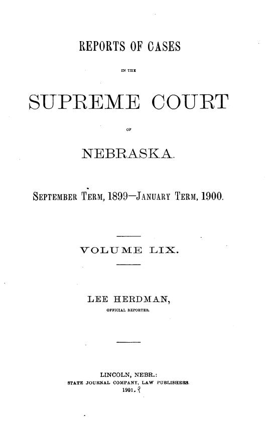 handle is hein.statereports/repcscnebrask0059 and id is 1 raw text is: 



        REPORTS OF CASES

               IN TH C



SUPREME COURT


        NEBRASKA.



SEPTEMBER TERM, 1899-JANUARY TERM, 1900.





        VOLUME LIX.




        LEE HERDMAN,
            OFFICIAL REPORTER.






            LINCOLN, NEBR.:
      STATE JOURNAL COMPANY, LAW PUBLISHEES.
               1901. 9


