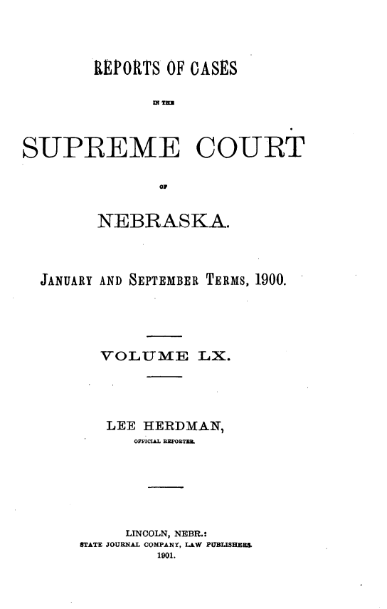 handle is hein.statereports/repcscnebrask0060 and id is 1 raw text is: 




        REPORTS OF CASES

               WN Tnx



SUPREME COURT

                owp


         NEBRASKA.




  JANUARY AND SEPTEMBER TERMS, 1900.





         VOLUME LX.





         LEE HERDMAN,
             OFFicIL REPORTZ&







             LINCOLN, NEBR.:
       STATE JOURNAL COMPANY, LAW PUBLISHERS
                1901.



