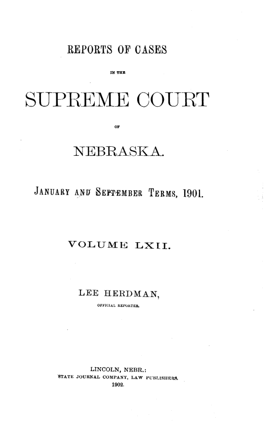 handle is hein.statereports/repcscnebrask0062 and id is 1 raw text is: 




       REPORTS OF CASES

              Ml TRIM



SUPREME COURT

               or


        NEBRASKA.



 JANUARY ANU SEPIEMBER TERMS, 190.





       VOLUME LXII.





         LEE HERDMAN,
            OFFICIAL REPORTER.







            LINCOLN, NEBR.:
     STATE JOURNAL COMPANY, LAW PUBLISHERS.
               1902.


