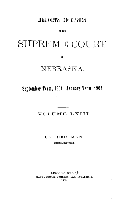 handle is hein.statereports/repcscnebrask0063 and id is 1 raw text is: 




       REPORTS OF CASES

               IN~ THE



SUPREME COURT


                or'


        NEBRASKA.




  September Term, 1901-January Term, 1902.






       VOLUME LXIII.





          LEE HERDMAN,
             OFFICIAL REPORTER.







             LINCOLN, NEBR
      STATE JOURNAL COMPANY, LAW PUBLISITERS.
                1903.


