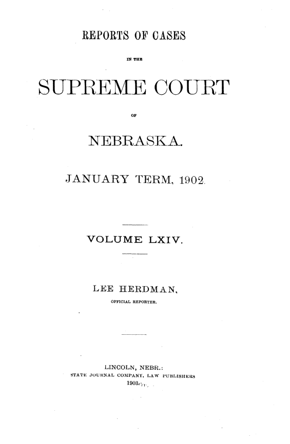 handle is hein.statereports/repcscnebrask0064 and id is 1 raw text is: 


      REPORTS OF CASES

             SR TuCU


SUPREME COURT

              OF


NEBRASKA.


JANUARY


TERM, 1902.


  VOLUME LXIV.




  LEE HERDMAN,
      OFFICIAL REPORTER.






      LINCOLN, NEBR.:
STATE JOURNAL COMPANY, LAW PUBLISHERS
        1903,,,


