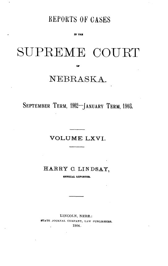 handle is hein.statereports/repcscnebrask0066 and id is 1 raw text is: 

         REPORTS OF CASES




SUPREME COURT



         NEBRASKA.



  SEPTEMBER TERM, t902-JANUARY TERM, 1903.




         VOLUME LXVI.




       HARRY C. LINDSAY,
             OPPICIAL REPORTER.





             LINCOLN, NEBR.:
      BTATE JOURNAL COMPANY, LAW PUBLISHERS.
               1904..


