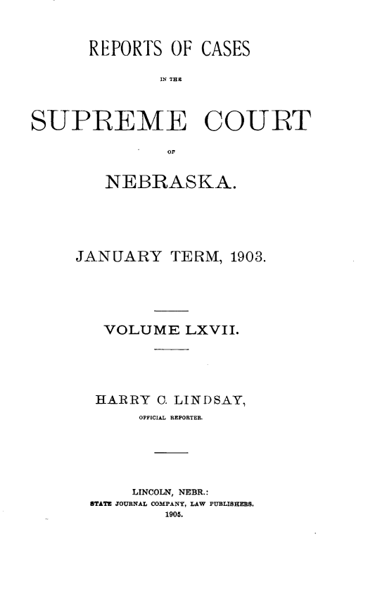 handle is hein.statereports/repcscnebrask0067 and id is 1 raw text is: 



       REPORTS OF CASES

               IN THE



SUPIREME COURT

               orf


   NEBRASKA.





JANUARY TERM, 1903.





   VOLUME LXVII.





   HARRY C. LINDSAY,
       OFFICIAL REPORTER.






       LINCOLN, NEBR.:
  STATE JOURNAL COMPANY, LAW PUBLISHERS.
          1905.


