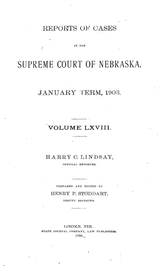 handle is hein.statereports/repcscnebrask0068 and id is 1 raw text is: 






       REPORTS OF CASES



                 IN TON       A





SUPREME COURT OF NEBRASKA.


JANUARY TERM, 1903.








   VOLUME LXVIII.







   HARRY C. LINDSAY,

       OFFICIAL REPORTER.





     PREPARED AND EDITED RY

     HENRY P. STODDART,

       DEPUTY REPORTER.






       LTINCOLN, NEBL
 STATE JOURNAL COMPANY, LAW PUBLISHERS.
           1906.,



