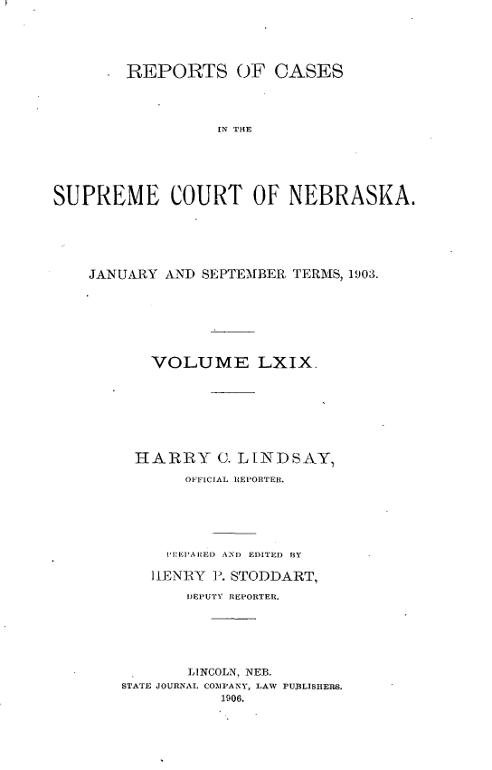 handle is hein.statereports/repcscnebrask0069 and id is 1 raw text is: 





        REPORTS OF CASES




                 IN TEE






SUPREME COURT OF NEBRASKA.


JANUARY AND SEPTEMBER TERMS, 1903.







      VOLUME LXIX.








      HARRY C. LINDSAY,

          OFFICIAL REPORTER.






        P:EI'AltED AND EDITED RY

      HENRY P. STODDART,

          DEPUTY REPORTER.






          LINCOLN, NEB.
   STATE JOURNAL COIMPANY, LAW PUBLISHERS.
              1906.


